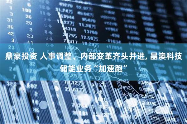 鼎豪投资 人事调整、内部变革齐头并进, 晶澳科技储能业务“加速跑”