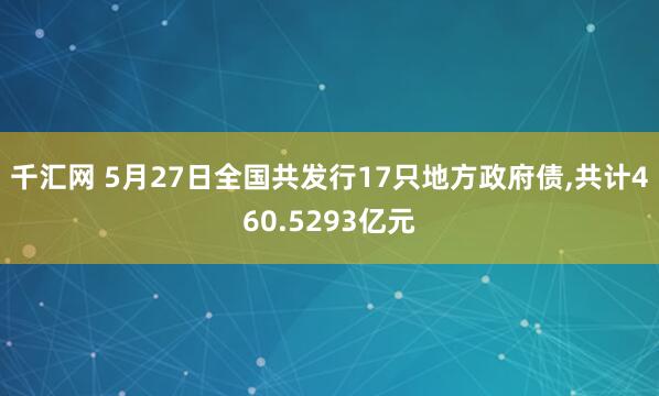 千汇网 5月27日全国共发行17只地方政府债,共计460.5293亿元