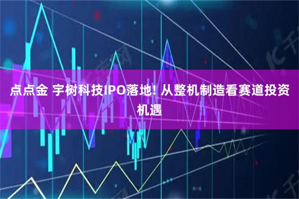 点点金 宇树科技IPO落地! 从整机制造看赛道投资机遇