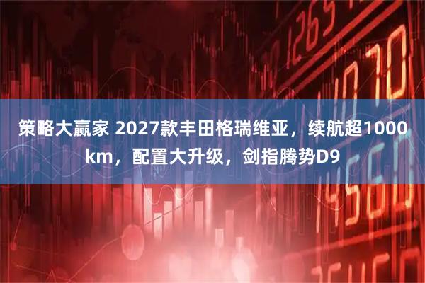 策略大赢家 2027款丰田格瑞维亚，续航超1000km，配置大升级，剑指腾势D9
