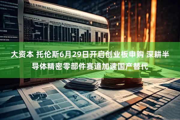 大资本 托伦斯6月29日开启创业板申购 深耕半导体精密零部件赛道加速国产替代