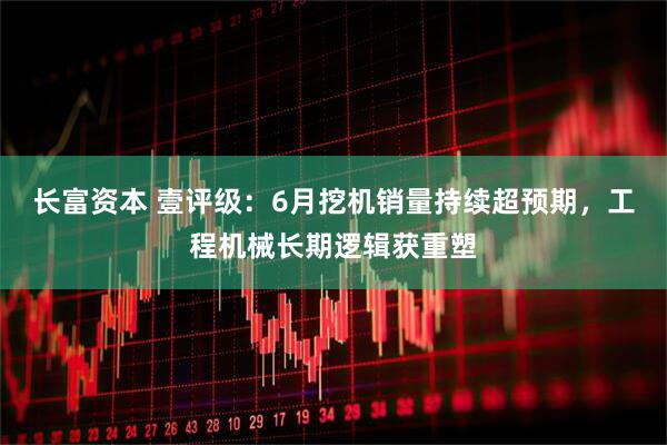 长富资本 壹评级：6月挖机销量持续超预期，工程机械长期逻辑获重塑