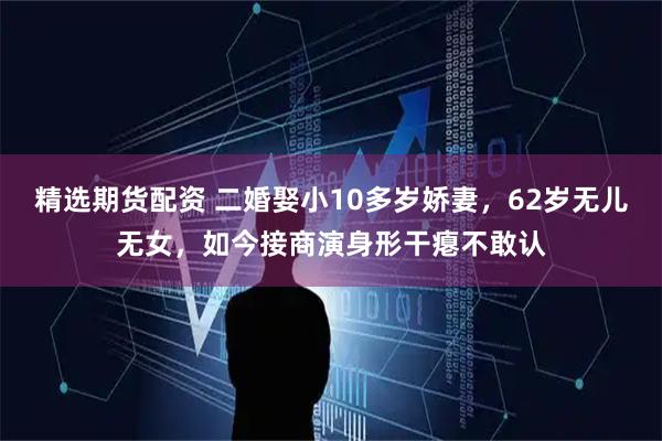 精选期货配资 二婚娶小10多岁娇妻，62岁无儿无女，如今接商演身形干瘪不敢认