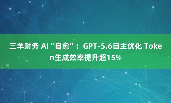 三羊财务 AI“自愈”：GPT-5.6自主优化 Token生成效率提升超15%